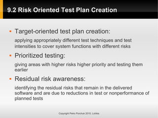 9.2 Risk Oriented Test Plan Creation
9.2 Risk Oriented Test Plan Creation
Copyright Petro Porchuk 2010. Lohika
 Target-oriented test plan creation:
applying appropriately different test techniques and test
intensities to cover system functions with different risks
 Prioritized testing:
giving areas with higher risks higher priority and testing them
earlier
 Residual risk awareness:
identifying the residual risks that remain in the delivered
software and are due to reductions in test or nonperformance of
planned tests
 