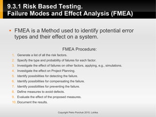 9.3.1 Risk Based Testing.
9.3.1 Risk Based Testing.
Failure Modes and Effect Analysis (FMEA)
Failure Modes and Effect Analysis (FMEA)
Copyright Petro Porchuk 2010. Lohika
 FMEA is a Method used to identify potential error
types and their effect on a system.
FMEA Procedure:
1. Generate a list of all the risk factors.
2. Specify the type and probability of falures for each factor.
3. Investigate the effect of failures on other factors, applying, e.g., simulations.
4. Investigate the effect on Project Planning.
5. Identify possibilities for detecting the failure.
6. Identify possibilities for compensating the failure.
7. Identify possibilities for preventing the failure.
8. Define measures to avoid defects.
9. Evaluate the effect of the proposed measures.
10. Document the results.
 