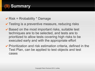 (9)
(9) Summary
Summary
Copyright Petro Porchuk 2010. Lohika
✔ Risk = Rrobability * Damage
✔ Testing is a preventive measure, reducing risks
✔ Based on the most important risks, suitable test
techniques are to be selected, and tests are to
prioritized to allow tests covering high risks to be
executed early and with the appropriate effort
✔ Prioritization and risk estimation criteria, defined in the
Test Plan, can be applied to test objects and test
cases
 