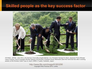 Skilled people as the key success factor
Skilled people as the key success factor
Copyright Petro Porchuk 2010. Lohika
TOYAKO, JAPAN - JULY 08: (L-R) German Chancellor Angela Merkel, U.S. President George W. Bush, Japanese Prime Minister
Yasuo Fukuda, French President Nicolas Sarkozy and Russian President Dmitry Medvedev plant the memorial tree after a working
session at the Windsor Hotel Toya on July 8, 2008 in Toyako, Hokkaido, Japan.
http://www.life.com/image/81853290
 