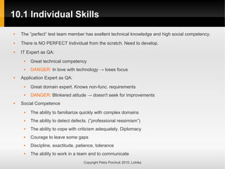 10.1 Individual Skills
10.1 Individual Skills
Copyright Petro Porchuk 2010. Lohika
 The ”perfect” test team member has exellent technical knowledge and high social competency.
 There is NO PERFECT Individual from the scratch. Need to develop.
 IT Expert as QA:
 Great technical competency
 DANGER: In love with technology → loses focus
 Application Expert as QA:
 Great domain expert. Knows non-func. requirements
 DANGER: Blinkered atitude → doesn't seek for improvements
 Social Competence
 The ability to familiarize quickly with complex domains
 The ability to detect defects. (”professional ressimism”)
 The ability to cope with criticism adequately. Diplomacy
 Courage to leave some gaps
 Discipline, exactitude, patience, tolerance
 The ability to work in a team and to communicate
 