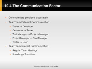 10.4 The Communication Factor
10.4 The Communication Factor
Copyright Petro Porchuk 2010. Lohika
 Communicate problems accurately
 Test Team External Communication
 Tester → Developer
 Developer → Tester
 Test Manager → Projects Manager
 Project Manager → Test Manager
 Tester → User
 Test Team Internal Communication
 Regular Team Meetings
 Knowledge Transition
 