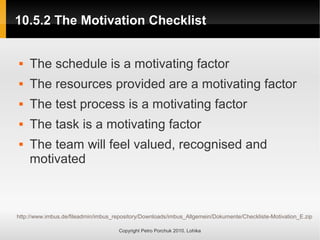 10.5.2 The Motivation Checklist
10.5.2 The Motivation Checklist
Copyright Petro Porchuk 2010. Lohika
 The schedule is a motivating factor
 The resources provided are a motivating factor
 The test process is a motivating factor
 The task is a motivating factor
 The team will feel valued, recognised and
motivated
http://www.imbus.de/fileadmin/imbus_repository/Downloads/imbus_Allgemein/Dokumente/Checkliste-Motivation_E.zip
 