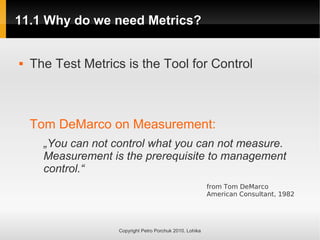 11.1 Why do we need Metrics?
11.1 Why do we need Metrics?
Copyright Petro Porchuk 2010. Lohika
 The Test Metrics is the Tool for Control
Tom DeMarco on Measurement:
„You can not control what you can not measure.
Measurement is the prerequisite to management
control.“
from Tom DeMarco
American Consultant, 1982
 
