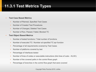 11.3.1 Test Metrics Types
11.3.1 Test Metrics Types
Copyright Petro Porchuk 2010. Lohika
 Test Case Based Metrics
 Number of Planned, Specified Test Cases
 Number of Created Test Procedures
 Number of Changed, Deleted Test Cases
 Number of Run, Passed, Failed, Blocked TC
 Test Object Based Metrics
 Number of tested functions / Total number of functions
 Number of executed TC / Number od specified TC epr function
 Percentage of all requirements covered by Test Cases
 Number of platforms covered by test
 Percentage of interfaces tested
 Number of lines of codes or executable instructions (kilo lines of code – KLOC)
 Number of the covered paths in the control flows graph
 Percentage of branches in the control flow graph that were covered
 