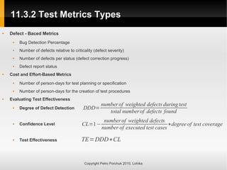 11.3.2 Test Metrics Types
11.3.2 Test Metrics Types
Copyright Petro Porchuk 2010. Lohika
 Defect - Baced Metrics
 Bug Detection Percentage
 Number of defects relative to criticality (defect severity)
 Number of defects per status (defect correction progress)
 Defect report status
 Cost and Effort-Based Metrics
 Number of person-days for test planning or specification
 Number of person-days for the creation of test procedures
 Evaluating Test Effectiveness
 Degree of Defect Detection
 Confidence Level
 Test Effectiveness
DDD=
numberof weighted defects during test
total numberof defects found
CL=1−
numberof weighted defects
number of executed test cases
∗degree of test coverage
TE=DDD∗CL
 