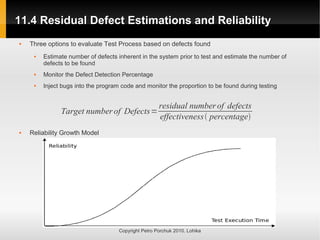 11.4 Residual Defect Estimations and Reliability
11.4 Residual Defect Estimations and Reliability
Copyright Petro Porchuk 2010. Lohika
 Three options to evaluate Test Process based on defects found
 Estimate number of defects inherent in the system prior to test and estimate the number of
defects to be found
 Monitor the Defect Detection Percentage
 Inject bugs into the program code and monitor the proportion to be found during testing
 Reliability Growth Model
Target numberof Defects=
residual numberof defects
effectiveness percentage
 