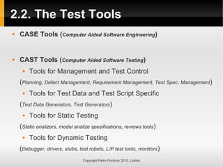 2.2. The Test Tools
 CASE Tools (Computer Aided Software Engineering)
 CAST Tools (Computer Aided Software Testing)
 Tools for Management and Test Control
(Planning, Defect Management, Requirement Management, Test Spec. Management)
 Tools for Test Data and Test Script Specific
(Test Data Generators, Test Generators)
 Tools for Static Testing
(Static analizers, model analize spesifications, reviews tools)
 Tools for Dynamic Testing
(Debugger, drivers, stubs, test robots, L/P test tools, monitors)
Copyright Petro Porchuk 2010. Lohika
 