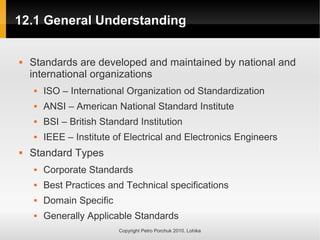 12.1 General Understanding
12.1 General Understanding
Copyright Petro Porchuk 2010. Lohika
 Standards are developed and maintained by national and
international organizations
 ISO – International Organization od Standardization
 ANSI – American National Standard Institute
 BSI – British Standard Institution
 IEEE – Institute of Electrical and Electronics Engineers
 Standard Types
 Corporate Standards
 Best Practices and Technical specifications
 Domain Specific
 Generally Applicable Standards
 