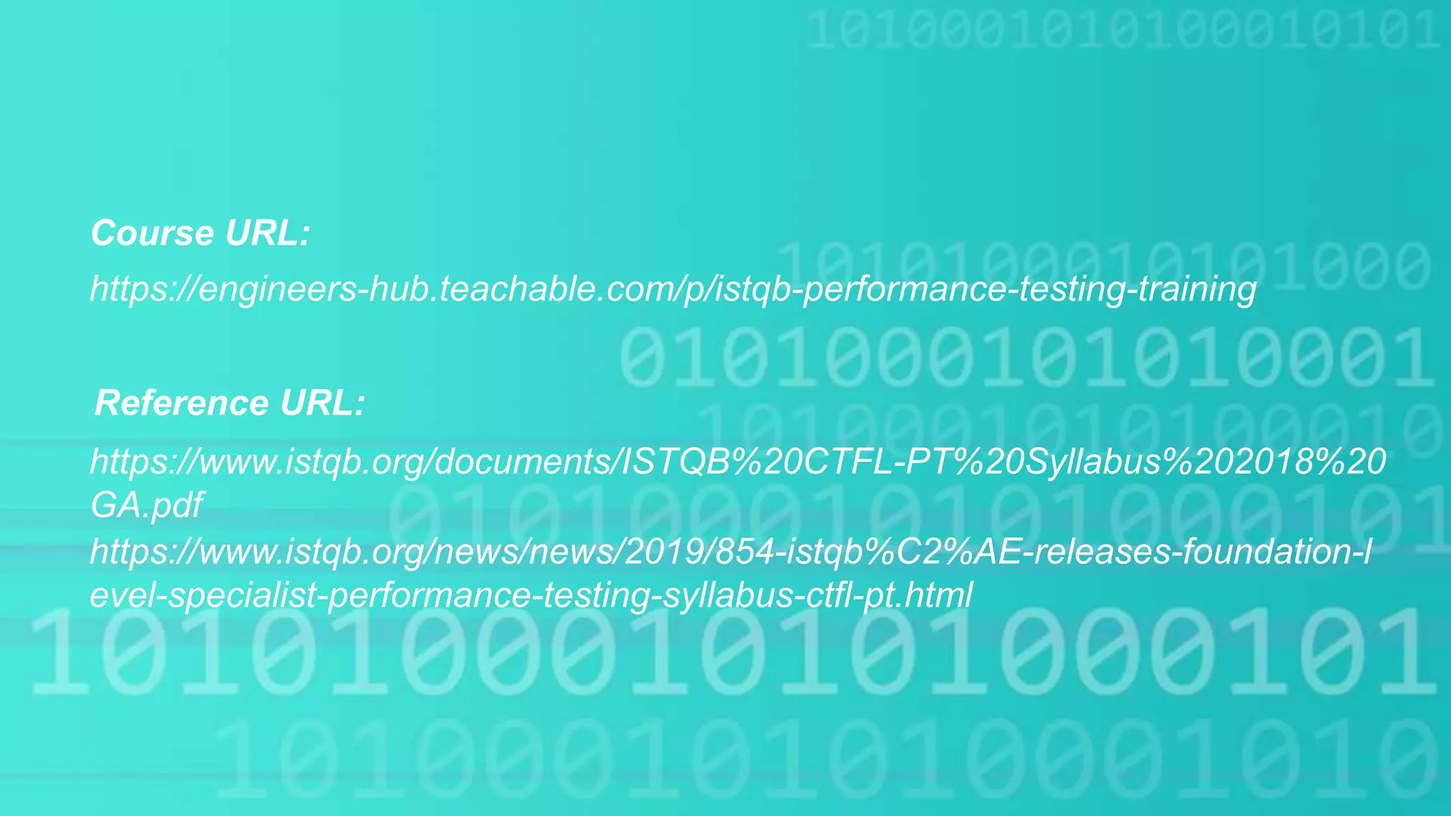 Course URL:
https://www.istqb.org/documents/ISTQB%20CTFL-PT%20Syllabus%202018%20
GA.pdf
https://engineers-hub.teachable.com/p/istqb-performance-testing-training
Reference URL:
https://www.istqb.org/news/news/2019/854-istqb%C2%AE-releases-foundation-l
evel-specialist-performance-testing-syllabus-ctfl-pt.html
 
