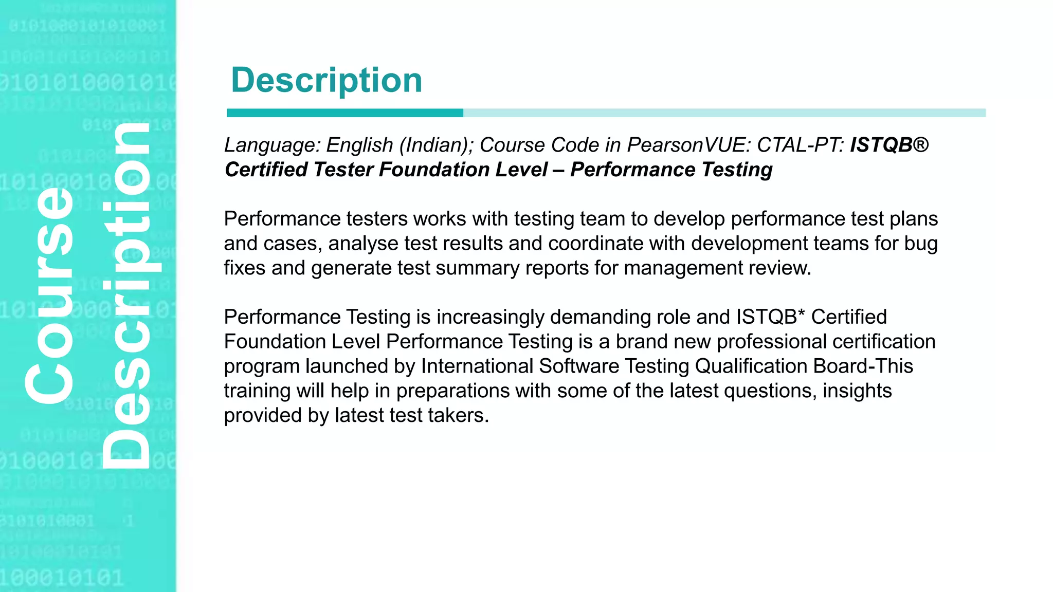 Agenda Style
Course
Description Language: English (Indian); Course Code in PearsonVUE: CTAL-PT: ISTQB®
Certified Tester Foundation Level – Performance Testing
Performance testers works with testing team to develop performance test plans
and cases, analyse test results and coordinate with development teams for bug
fixes and generate test summary reports for management review.
Performance Testing is increasingly demanding role and ISTQB* Certified
Foundation Level Performance Testing is a brand new professional certification
program launched by International Software Testing Qualification Board-This
training will help in preparations with some of the latest questions, insights
provided by latest test takers.
Description
 