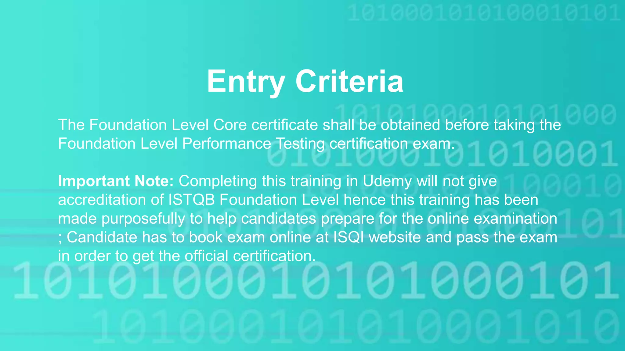 Entry Criteria
The Foundation Level Core certificate shall be obtained before taking the
Foundation Level Performance Testing certification exam.
Important Note: Completing this training in Udemy will not give
accreditation of ISTQB Foundation Level hence this training has been
made purposefully to help candidates prepare for the online examination
; Candidate has to book exam online at ISQI website and pass the exam
in order to get the official certification.
 