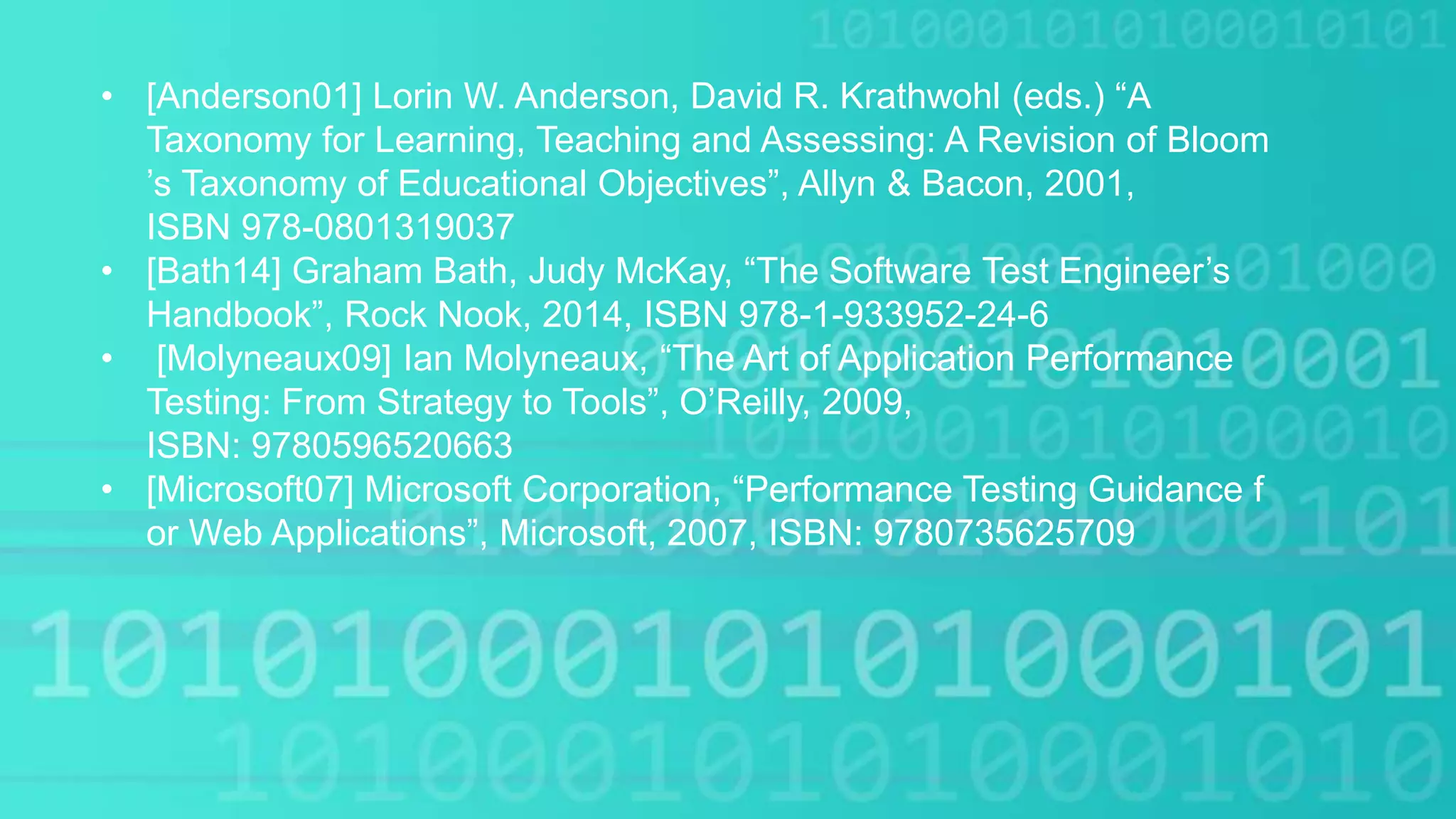• [Anderson01] Lorin W. Anderson, David R. Krathwohl (eds.) “A
Taxonomy for Learning, Teaching and Assessing: A Revision of Bloom
’s Taxonomy of Educational Objectives”, Allyn & Bacon, 2001,
ISBN 978-0801319037
• [Bath14] Graham Bath, Judy McKay, “The Software Test Engineer’s
Handbook”, Rock Nook, 2014, ISBN 978-1-933952-24-6
• [Molyneaux09] Ian Molyneaux, “The Art of Application Performance
Testing: From Strategy to Tools”, O’Reilly, 2009,
ISBN: 9780596520663
• [Microsoft07] Microsoft Corporation, “Performance Testing Guidance f
or Web Applications”, Microsoft, 2007, ISBN: 9780735625709
 