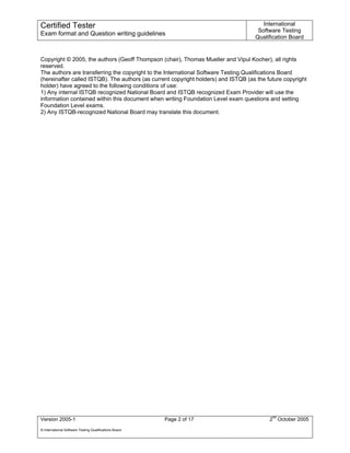Certified Tester                                                                       International
                                                                                     Software Testing
Exam format and Question writing guidelines
                                                                                    Qualification Board


Copyright © 2005, the authors (Geoff Thompson (chair), Thomas Mueller and Vipul Kocher), all rights
reserved.
The authors are transferring the copyright to the International Software Testing Qualifications Board
(hereinafter called ISTQB). The authors (as current copyright holders) and ISTQB (as the future copyright
holder) have agreed to the following conditions of use:
1) Any internal ISTQB recognized National Board and ISTQB recognized Exam Provider will use the
information contained within this document when writing Foundation Level exam questions and setting
Foundation Level exams.
2) Any ISTQB-recognized National Board may translate this document.




Version 2005-1                                          Page 2 of 17                      2nd October 2005
© International Software Testing Qualifications Board
 