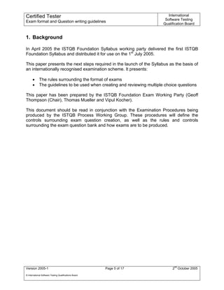 Certified Tester                                                              International
                                                                            Software Testing
Exam format and Question writing guidelines
                                                                           Qualification Board


1. Background

In April 2005 the ISTQB Foundation Syllabus working party delivered the first ISTQB
Foundation Syllabus and distributed it for use on the 1st July 2005.

This paper presents the next steps required in the launch of the Syllabus as the basis of
an internationally recognised examination scheme. It presents:

      •      The rules surrounding the format of exams
      •      The guidelines to be used when creating and reviewing multiple choice questions

This paper has been prepared by the ISTQB Foundation Exam Working Party (Geoff
Thompson (Chair), Thomas Mueller and Vipul Kocher).

This document should be read in conjunction with the Examination Procedures being
produced by the ISTQB Process Working Group. These procedures will define the
controls surrounding exam question creation, as well as the rules and controls
surrounding the exam question bank and how exams are to be produced.




Version 2005-1                                          Page 5 of 17            2nd October 2005
© International Software Testing Qualifications Board
 
