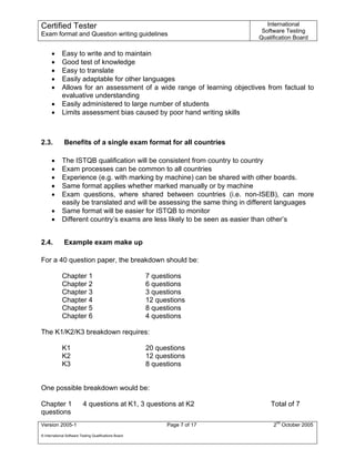 Certified Tester                                                                International
                                                                              Software Testing
Exam format and Question writing guidelines
                                                                             Qualification Board

      •      Easy to write and to maintain
      •      Good test of knowledge
      •      Easy to translate
      •      Easily adaptable for other languages
      •      Allows for an assessment of a wide range of learning objectives from factual to
             evaluative understanding
      •      Easily administered to large number of students
      •      Limits assessment bias caused by poor hand writing skills



2.3.          Benefits of a single exam format for all countries

      •      The ISTQB qualification will be consistent from country to country
      •      Exam processes can be common to all countries
      •      Experience (e.g. with marking by machine) can be shared with other boards.
      •      Same format applies whether marked manually or by machine
      •      Exam questions, where shared between countries (i.e. non-ISEB), can more
             easily be translated and will be assessing the same thing in different languages
      •      Same format will be easier for ISTQB to monitor
      •      Different country’s exams are less likely to be seen as easier than other’s


2.4.          Example exam make up

For a 40 question paper, the breakdown should be:

             Chapter 1                                  7 questions
             Chapter 2                                  6 questions
             Chapter 3                                  3 questions
             Chapter 4                                  12 questions
             Chapter 5                                  8 questions
             Chapter 6                                  4 questions

The K1/K2/K3 breakdown requires:

             K1                                         20 questions
             K2                                         12 questions
             K3                                         8 questions


One possible breakdown would be:

Chapter 1                  4 questions at K1, 3 questions at K2                  Total of 7
questions
Version 2005-1                                                Page 7 of 17        2nd October 2005
© International Software Testing Qualifications Board
 