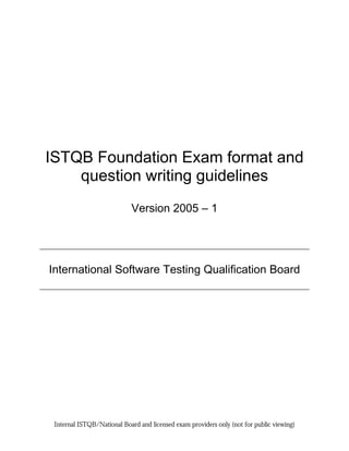 ISTQB Foundation Exam format and
    question writing guidelines
                            Version 2005 – 1




International Software Testing Qualification Board




 Internal ISTQB/National Board and licensed exam providers only (not for public viewing)
 