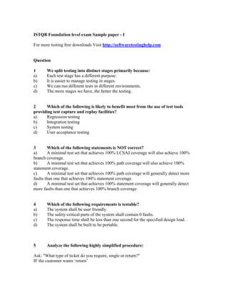 ISTQB Foundation level exam Sample paper - I
For more testing free downloads Visit http://softwaretestinghelp.com
Question
1 We split testing into distinct stages primarily because:
a) Each test stage has a different purpose.
b) It is easier to manage testing in stages.
c) We can run different tests in different environments.
d) The more stages we have, the better the testing.
2 Which of the following is likely to benefit most from the use of test tools
providing test capture and replay facilities?
a) Regression testing
b) Integration testing
c) System testing
d) User acceptance testing
3 Which of the following statements is NOT correct?
a) A minimal test set that achieves 100% LCSAJ coverage will also achieve 100%
branch coverage.
b) A minimal test set that achieves 100% path coverage will also achieve 100%
statement coverage.
c) A minimal test set that achieves 100% path coverage will generally detect more
faults than one that achieves 100% statement coverage.
d) A minimal test set that achieves 100% statement coverage will generally detect
more faults than one that achieves 100% branch coverage.
4 Which of the following requirements is testable?
a) The system shall be user friendly.
b) The safety-critical parts of the system shall contain 0 faults.
c) The response time shall be less than one second for the specified design load.
d) The system shall be built to be portable.
5 Analyze the following highly simplified procedure:
Ask: "What type of ticket do you require, single or return?"
IF the customer wants ‘return’
 