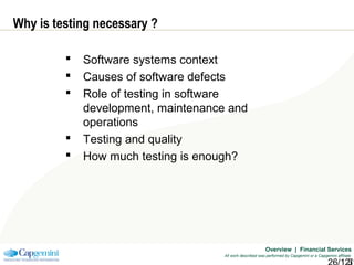Overview | Financial Services
All work described was performed by Capgemini or a Capgemini affiliate
Why is testing necessary ?
 Software systems context
 Causes of software defects
 Role of testing in software
development, maintenance and
operations
 Testing and quality
 How much testing is enough?
 