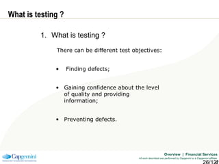 Overview | Financial Services
All work described was performed by Capgemini or a Capgemini affiliate
What is testing ?
1. What is testing ?
There can be different test objectives:
• Finding defects;
• Gaining confidence about the level
of quality and providing
information;
• Preventing defects.
 