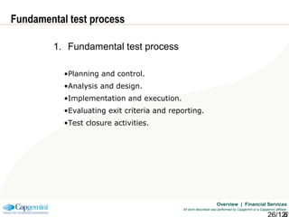 Overview | Financial Services
All work described was performed by Capgemini or a Capgemini affiliate
Fundamental test process
1. Fundamental test process
•Planning and control.
•Analysis and design.
•Implementation and execution.
•Evaluating exit criteria and reporting.
•Test closure activities.
 