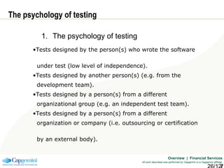 Overview | Financial Services
All work described was performed by Capgemini or a Capgemini affiliate
The psychology of testing
1. The psychology of testing
•Tests designed by the person(s) who wrote the software
under test (low level of independence).
•Tests designed by another person(s) (e.g. from the
development team).
•Tests designed by a person(s) from a different
organizational group (e.g. an independent test team).
•Tests designed by a person(s) from a different
organization or company (i.e. outsourcing or certification
by an external body).
 