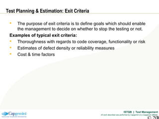 ISTQB | Test Management
All work described was performed by Capgemini or a Capgemini affiliate
Test Planning & Estimation: Exit Criteria
 The purpose of exit criteria is to define goals which should enable
the management to decide on whether to stop the testing or not.
Examples of typical exit criteria:
 Thoroughness with regards to code coverage, functionality or risk
 Estimates of defect density or reliability measures
 Cost & time factors
 