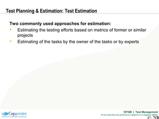 ISTQB | Test Management
All work described was performed by Capgemini or a Capgemini affiliate
Test Planning & Estimation: Test Estimation
Two commonly used approaches for estimation:
 Estimating the testing efforts based on metrics of former or similar
projects
 Estimating of the tasks by the owner of the tasks or by experts
 