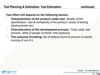 ISTQB | Test Management
All work described was performed by Capgemini or a Capgemini affiliate
Test Planning & Estimation: Test Estimation continued..
Test effort will depend on the following factors:
 Characteristics of the product under test: Quality of the
specification, size & complexity of the product, scope of testing
(testing levels etc)
 Characteristics of the development process: Tools used, test
process, skills of people involved, time pressure
 The outcome of testing: No of defects found & amount of rework
coming of out of it
 