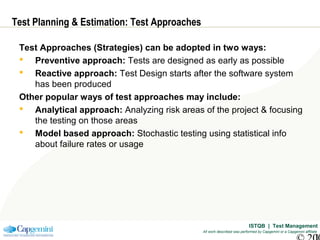 ISTQB | Test Management
All work described was performed by Capgemini or a Capgemini affiliate
Test Planning & Estimation: Test Approaches
Test Approaches (Strategies) can be adopted in two ways:
 Preventive approach: Tests are designed as early as possible
 Reactive approach: Test Design starts after the software system
has been produced
Other popular ways of test approaches may include:
 Analytical approach: Analyzing risk areas of the project & focusing
the testing on those areas
 Model based approach: Stochastic testing using statistical info
about failure rates or usage
 