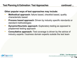 ISTQB | Test Management
All work described was performed by Capgemini or a Capgemini affiliate
Test Planning & Estimation: Test Approaches continued ...
Other popular ways of test approaches may include:
 Methodical approach: failure based, checklist based, quality
characteristic based
 Process based approach: Driven by industry specific standards or
standard methodologies
 Dynamic/Heuristic approach: Exploratory testing as opposed to
preplanned testing approach
 Consultative approach: Test coverage is driven by the advice of
industry experts / business domain experts outside the test team
 