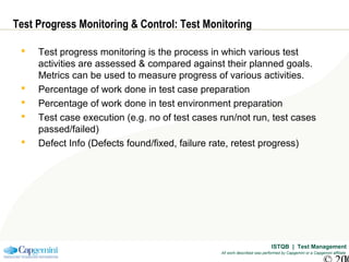 ISTQB | Test Management
All work described was performed by Capgemini or a Capgemini affiliate
Test Progress Monitoring & Control: Test Monitoring
 Test progress monitoring is the process in which various test
activities are assessed & compared against their planned goals.
Metrics can be used to measure progress of various activities.
 Percentage of work done in test case preparation
 Percentage of work done in test environment preparation
 Test case execution (e.g. no of test cases run/not run, test cases
passed/failed)
 Defect Info (Defects found/fixed, failure rate, retest progress)
 