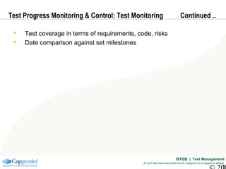 ISTQB | Test Management
All work described was performed by Capgemini or a Capgemini affiliate
Test Progress Monitoring & Control: Test Monitoring Continued ..
 Test coverage in terms of requirements, code, risks
 Date comparison against set milestones
 