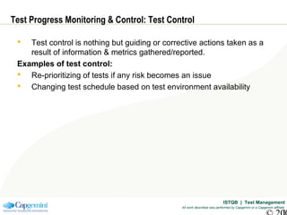 ISTQB | Test Management
All work described was performed by Capgemini or a Capgemini affiliate
Test Progress Monitoring & Control: Test Control
 Test control is nothing but guiding or corrective actions taken as a
result of information & metrics gathered/reported.
Examples of test control:
 Re-prioritizing of tests if any risk becomes an issue
 Changing test schedule based on test environment availability
 