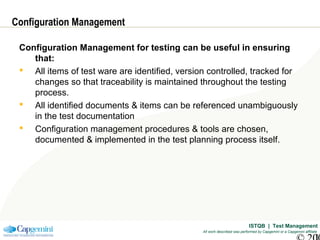 ISTQB | Test Management
All work described was performed by Capgemini or a Capgemini affiliate
Configuration Management
Configuration Management for testing can be useful in ensuring
that:
 All items of test ware are identified, version controlled, tracked for
changes so that traceability is maintained throughout the testing
process.
 All identified documents & items can be referenced unambiguously
in the test documentation
 Configuration management procedures & tools are chosen,
documented & implemented in the test planning process itself.
 