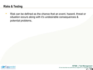 ISTQB | Test Management
All work described was performed by Capgemini or a Capgemini affiliate
Risks & Testing
 Risk can be defined as the chance that an event, hazard, threat or
situation occurs along with it’s undesirable consequences &
potential problems.
 