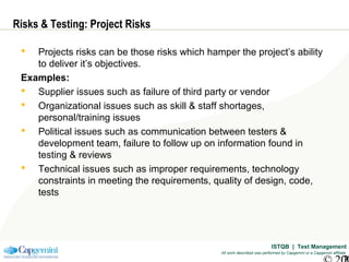 ISTQB | Test Management
All work described was performed by Capgemini or a Capgemini affiliate
Risks & Testing: Project Risks
 Projects risks can be those risks which hamper the project’s ability
to deliver it’s objectives.
Examples:
 Supplier issues such as failure of third party or vendor
 Organizational issues such as skill & staff shortages,
personal/training issues
 Political issues such as communication between testers &
development team, failure to follow up on information found in
testing & reviews
 Technical issues such as improper requirements, technology
constraints in meeting the requirements, quality of design, code,
tests
 