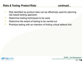 ISTQB | Test Management
All work described was performed by Capgemini or a Capgemini affiliate
Risks & Testing: Product Risks continued ..
 Risk identified as product risks can be effectively used for planning
risk based testing approach.
 Determine testing techniques to be used.
 Determine the extent of testing to be carried out
 Prioritize testing with an intention of finding critical defects first
 