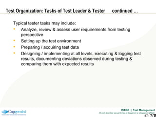 ISTQB | Test Management
All work described was performed by Capgemini or a Capgemini affiliate
Test Organization: Tasks of Test Leader & Tester continued …
Typical tester tasks may include:
 Analyze, review & assess user requirements from testing
perspective
 Setting up the test environment
 Preparing / acquiring test data
 Designing / implementing at all levels, executing & logging test
results, documenting deviations observed during testing &
comparing them with expected results
 