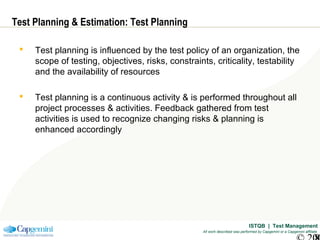 ISTQB | Test Management
All work described was performed by Capgemini or a Capgemini affiliate
Test Planning & Estimation: Test Planning
 Test planning is influenced by the test policy of an organization, the
scope of testing, objectives, risks, constraints, criticality, testability
and the availability of resources
 Test planning is a continuous activity & is performed throughout all
project processes & activities. Feedback gathered from test
activities is used to recognize changing risks & planning is
enhanced accordingly
 