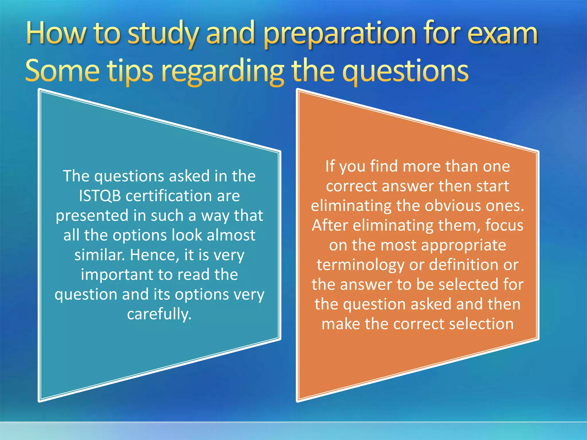 The questions asked in the
ISTQB certification are
presented in such a way that
all the options look almost
similar. Hence, it is very
important to read the
question and its options very
carefully.
If you find more than one
correct answer then start
eliminating the obvious ones.
After eliminating them, focus
on the most appropriate
terminology or definition or
the answer to be selected for
the question asked and then
make the correct selection
 