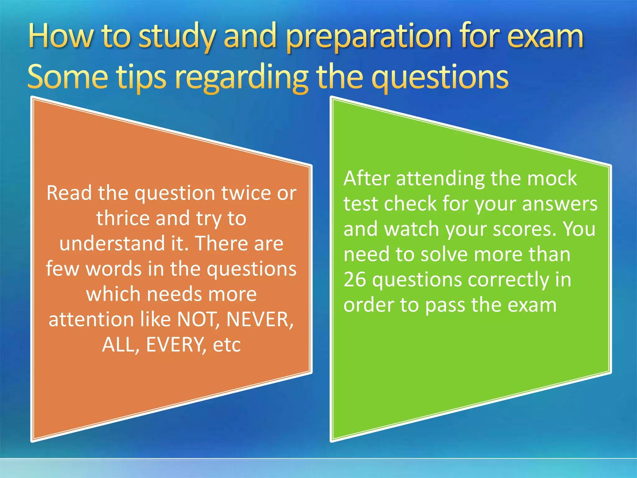 Read the question twice or
thrice and try to
understand it. There are
few words in the questions
which needs more
attention like NOT, NEVER,
ALL, EVERY, etc
After attending the mock
test check for your answers
and watch your scores. You
need to solve more than
26 questions correctly in
order to pass the exam
 