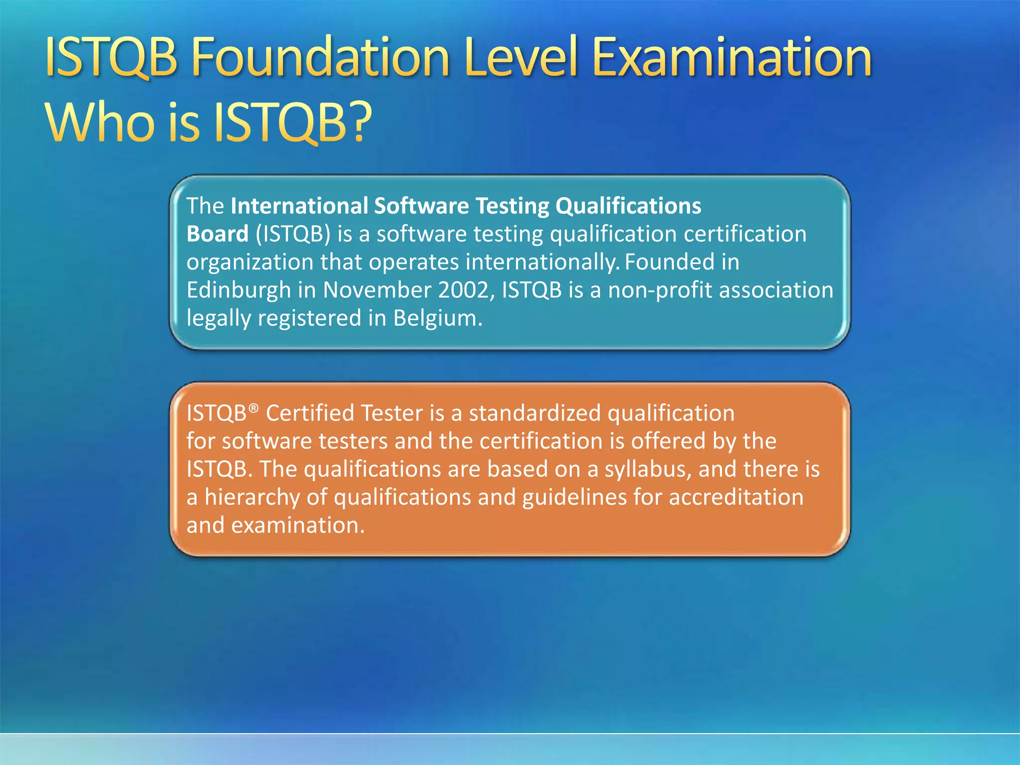 The International Software Testing Qualifications
Board (ISTQB) is a software testing qualification certification
organization that operates internationally.Founded in
Edinburgh in November 2002, ISTQB is a non-profit association
legally registered in Belgium.
ISTQB® Certified Tester is a standardized qualification
for software testers and the certification is offered by the
ISTQB. The qualifications are based on a syllabus, and there is
a hierarchy of qualifications and guidelines for accreditation
and examination.
 