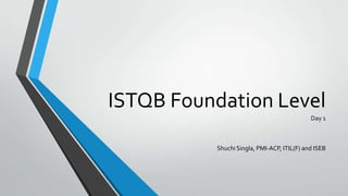 ISTQB Foundation Level
Day 1

Shuchi Singla, PMI-ACP, ITIL(F) and ISEB

 