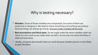 Why is testing necessary?
•

•
•

Mistakes. Some of those mistakes are unimportant, but some of them are
expensive or dangerous. We need to check everything and anything we produce
because things can always go wrong –humans make mistakes all the time.

Bad assumptions and blind spots. So we might make the same mistakes when we
check our own work as we made when we did it. So we may not notice the flaws in
what we have done.
Ideally, someone else should check our work because another person is more likely
to spot the flaws.

 