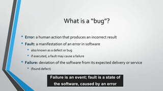 What is a “bug”?
• Error: a human action that produces an incorrect result
• Fault: a manifestation of an error in software
•
•

also known as a defect or bug
if executed, a fault may cause a failure

• Failure: deviation of the software from its expected delivery or service
•

(found defect)

Failure is an event; fault is a state of
the software, caused by an error

 