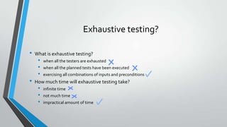 Exhaustive testing?
•

•

What is exhaustive testing?

•
•
•

when all the testers are exhausted
when all the planned tests have been executed
exercising all combinations of inputs and preconditions

How much time will exhaustive testing take?

•
•
•

infinite time
not much time

impractical amount of time

 