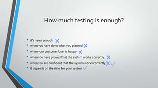 How much testing is enough?
•
•
•
•
•
•

it’s never enough
when you have done what you planned

when your customer/user is happy
when you have proved that the system works correctly
when you are confident that the system works correctly
it depends on the risks for your system

 