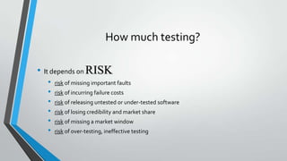 How much testing?
• It depends on RISK
•
•
•
•
•
•

risk of missing important faults

risk of incurring failure costs
risk of releasing untested or under-tested software
risk of losing credibility and market share
risk of missing a market window
risk of over-testing, ineffective testing

 