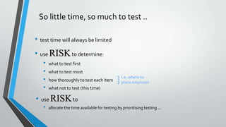 So little time, so much to test ..
• test time will always be limited
• use RISK to determine:
•
•
•
•

what to test first

what to test most
how thoroughly to test each item

}

i.e. where to
place emphasis

what not to test (this time)

• use RISK to
•

allocate the time available for testing by prioritising testing ...

 